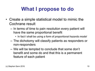 What I propose to do
• Create a simple statistical model to mimic the
Cochrane result
– In terms of time to pain resolution every patient will
have the same proportional benefit
• In fact I shall be using a form of proportional hazards model
– The dichotomy will classify patients as responders or
non-responders
– We will be tempted to conclude that some don’t
benefit and some do and that this is a permanent
feature of each patient
(c) Stephen Senn 2016 10
 
