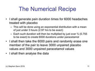 The Numerical Recipe
• I shall generate pain duration times for 6000 headaches
treated with placebo
– This will be done using an exponential distribution with a mean
of just under 3 hours (2.97 hrs to be exact)
– Each such duration will then be multiplied by just over ¾ (0.755
to be exact) to create 6000 durations under paracetamol
• I shall then take the 6000 pairs and randomly erase one
member of the pair to leave 3000 unpaired placebo
values and 3000 unpaired paracetamol values
• I shall then analyse the data
(c) Stephen Senn 2016 11
 