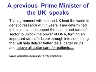 A previous Prime Minister of
the UK speaks
This agreement will see the UK lead the world in
genetic research within years. I am determined
to do all I can to support the health and scientific
sector to unlock the power of DNA, turning an
important scientific breakthrough into something
that will help deliver better tests, better drugs
and above all better care for patients....
David Cameron, August 2014 (my emphasis)
 