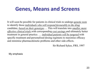 23
Genes, Means and Screens
It will soon be possible for patients in clinical trials to undergo genetic tests
to identify those individuals who will respond favourably to the drug
candidate, based on their genotype…. This will translate into smaller, more
effective clinical trials with corresponding cost savings and ultimately better
treatment in general practice. … individual patients will be targeted with
specific treatment and personalised dosing regimens to maximise efficacy
and minimise pharmacokinetic problems and other side-effects.
Sir Richard Sykes, FRS, 1997
My emphasis
 