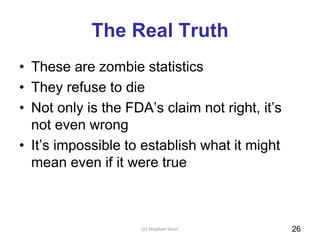 The Real Truth
• These are zombie statistics
• They refuse to die
• Not only is the FDA’s claim not right, it’s
not even wrong
• It’s impossible to establish what it might
mean even if it were true
(c) Stephen Senn 26
 