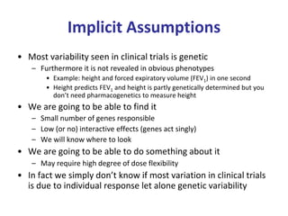 Implicit Assumptions
• Most variability seen in clinical trials is genetic
– Furthermore it is not revealed in obvious phenotypes
• Example: height and forced expiratory volume (FEV1) in one second
• Height predicts FEV1 and height is partly genetically determined but you
don’t need pharmacogenetics to measure height
• We are going to be able to find it
– Small number of genes responsible
– Low (or no) interactive effects (genes act singly)
– We will know where to look
• We are going to be able to do something about it
– May require high degree of dose flexibility
• In fact we simply don’t know if most variation in clinical trials
is due to individual response let alone genetic variability
 