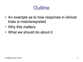 Outline
• An example as to how response in clinical
trials is misinterepreted
• Why this matters
• What we should do about it
(c) Stephen Senn 2016 3
 