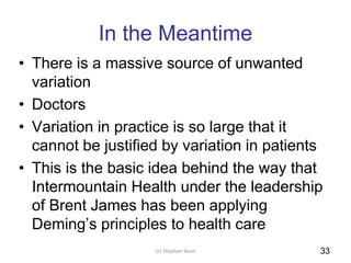 In the Meantime
• There is a massive source of unwanted
variation
• Doctors
• Variation in practice is so large that it
cannot be justified by variation in patients
• This is the basic idea behind the way that
Intermountain Health under the leadership
of Brent James has been applying
Deming’s principles to health care
(c) Stephen Senn 33
 
