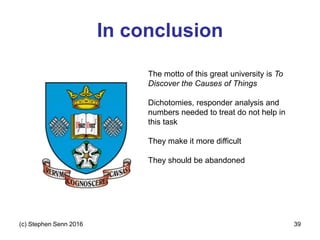 In conclusion
(c) Stephen Senn 2016 39
The motto of this great university is To
Discover the Causes of Things
Dichotomies, responder analysis and
numbers needed to treat do not help in
this task
They make it more difficult
They should be abandoned
 