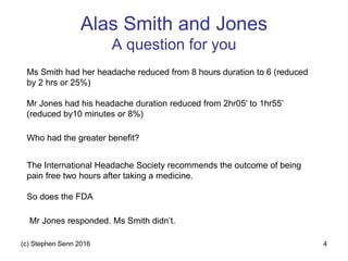 Alas Smith and Jones
A question for you
(c) Stephen Senn 2016 4
Ms Smith had her headache reduced from 8 hours duration to 6 (reduced
by 2 hrs or 25%)
Mr Jones had his headache duration reduced from 2hr05’ to 1hr55’
(reduced by10 minutes or 8%)
Who had the greater benefit?
The International Headache Society recommends the outcome of being
pain free two hours after taking a medicine.
So does the FDA
Mr Jones responded. Ms Smith didn’t.
 