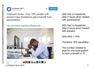 (c) Stephen Senn 2016 5
59% had no headache
after 2 hours when treated
with paracetamol
49% had no headache
after 2 hours when treated
with placebo
59%-49% = 10%
Therefore 10% benefitted
The number needed to
treat for one extra patient
to have a benefit is 10
 