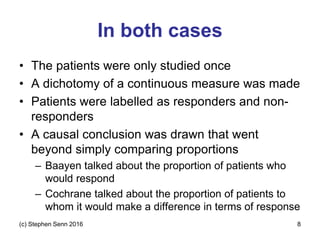 In both cases
• The patients were only studied once
• A dichotomy of a continuous measure was made
• Patients were labelled as responders and non-
responders
• A causal conclusion was drawn that went
beyond simply comparing proportions
– Baayen talked about the proportion of patients who
would respond
– Cochrane talked about the proportion of patients to
whom it would make a difference in terms of response
(c) Stephen Senn 2016 8
 