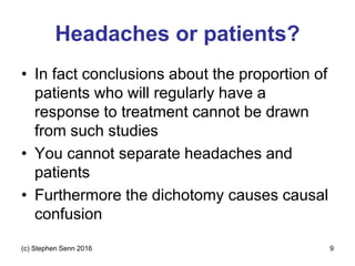 Headaches or patients?
• In fact conclusions about the proportion of
patients who will regularly have a
response to treatment cannot be drawn
from such studies
• You cannot separate headaches and
patients
• Furthermore the dichotomy causes causal
confusion
(c) Stephen Senn 2016 9
 