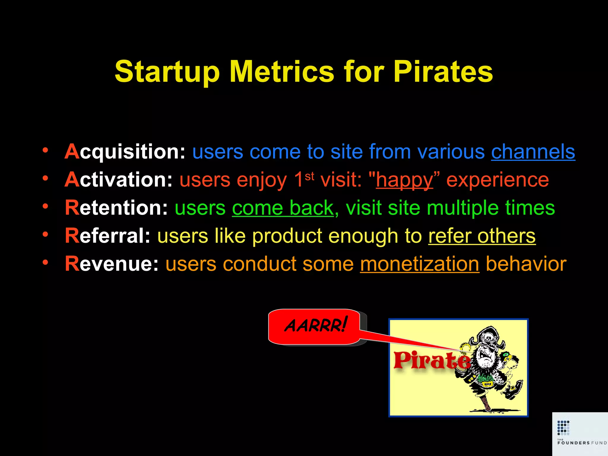 Startup Metrics for Pirates A cquisition:  users come to site from various  channels A ctivation:  users enjoy 1 st  visit: &quot; happy ” experience R etention:  users  come back , visit site multiple times R eferral:  users like product enough to  refer others R evenue:  users conduct some  monetization  behavior AARRR ! 
