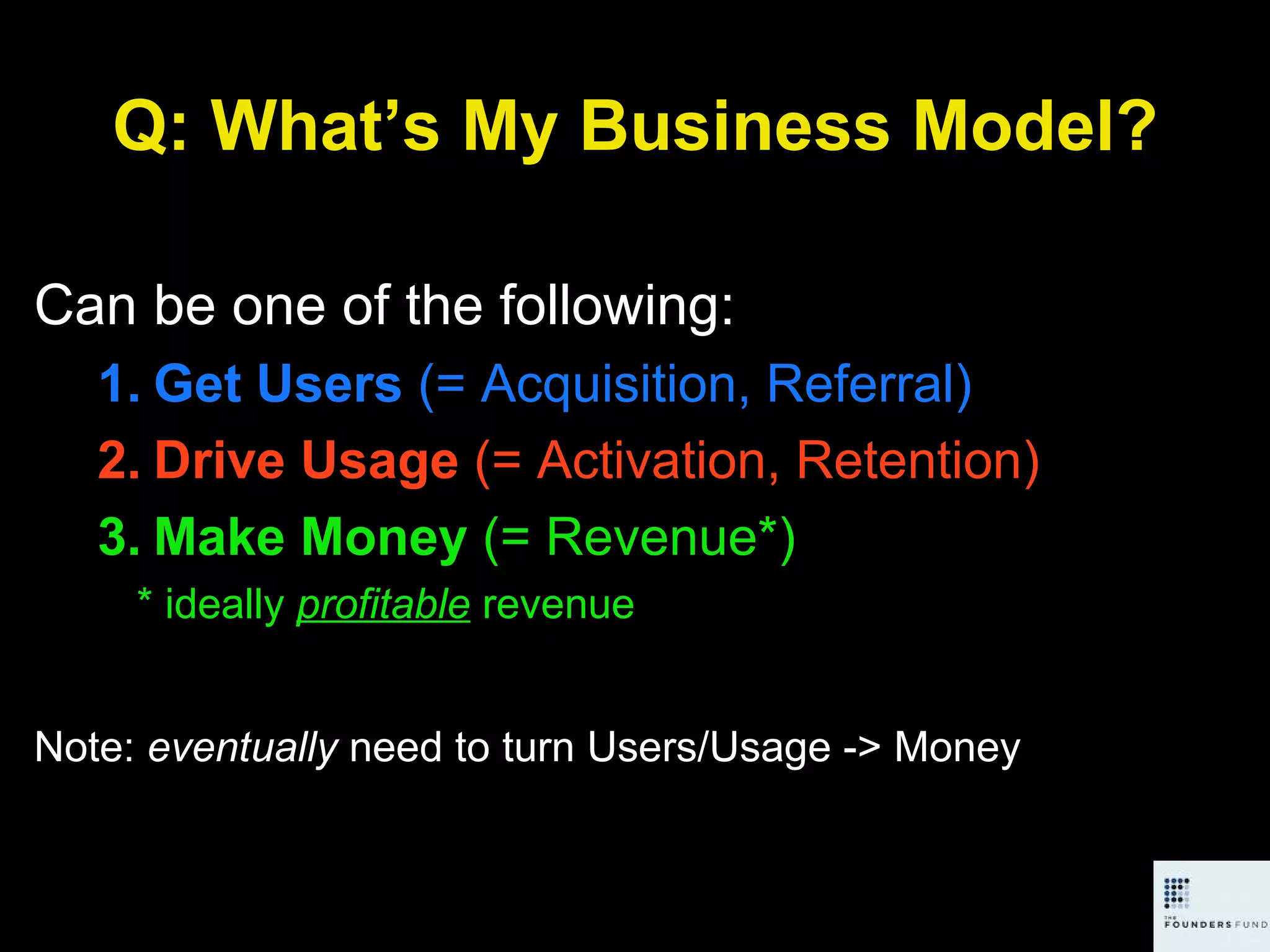 Q: What’s My Business Model? Can be one of the following: Get Users  (= Acquisition, Referral) Drive Usage  (= Activation, Retention) Make Money  (= Revenue*) * ideally  profitable   revenue Note:  eventually  need to turn Users/Usage -> Money 