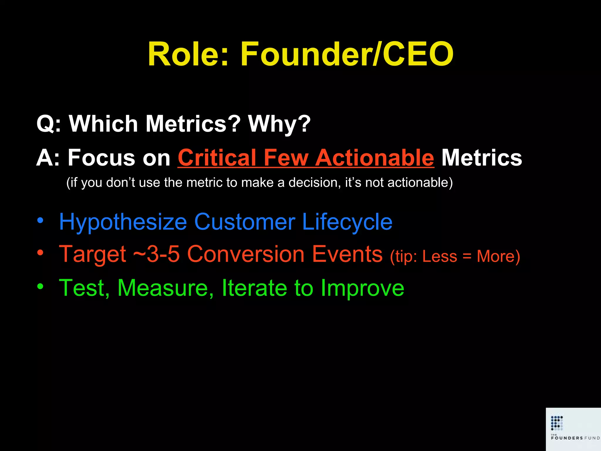 Role: Founder/CEO Q: Which Metrics? Why? A: Focus on  Critical Few Actionable  Metrics (if you don’t use the metric to make a decision, it’s not actionable) Hypothesize Customer Lifecycle Target ~3-5 Conversion Events  (tip: Less = More) Test, Measure, Iterate to Improve 