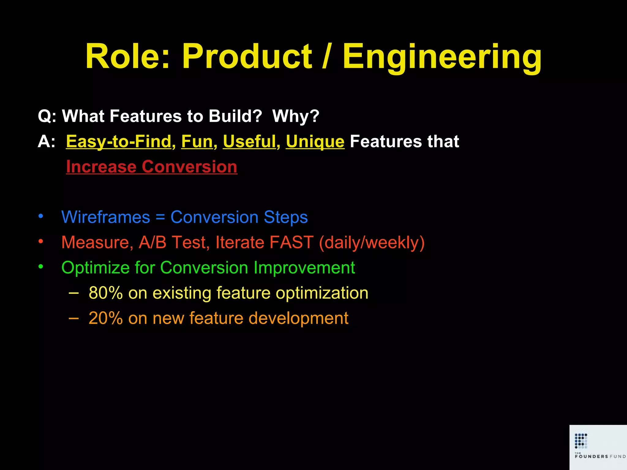 Role: Product / Engineering Q: What Features to Build?  Why? A:  Easy-to-Find ,  Fun ,  Useful ,  Unique  Features that   Increase Conversion Wireframes = Conversion Steps Measure, A/B Test, Iterate FAST (daily/weekly) Optimize for Conversion Improvement 80% on existing feature optimization 20% on new feature development 
