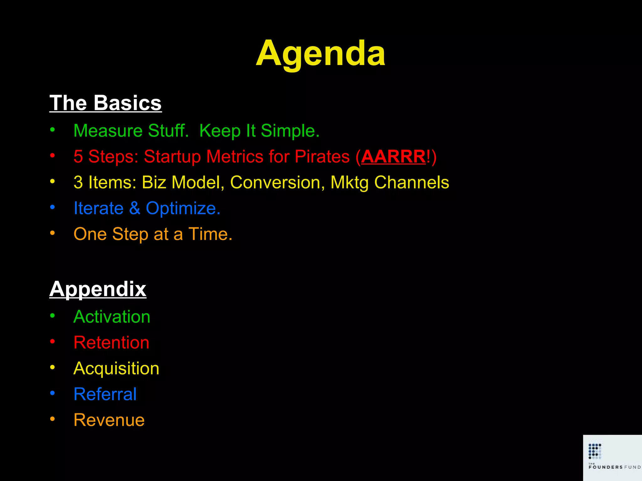 Agenda The Basics Measure Stuff.  Keep It Simple. 5 Steps: Startup Metrics for Pirates ( AARRR !) 3 Items: Biz Model, Conversion, Mktg Channels Iterate & Optimize. One Step at a Time. Appendix Activation Retention Acquisition Referral Revenue 