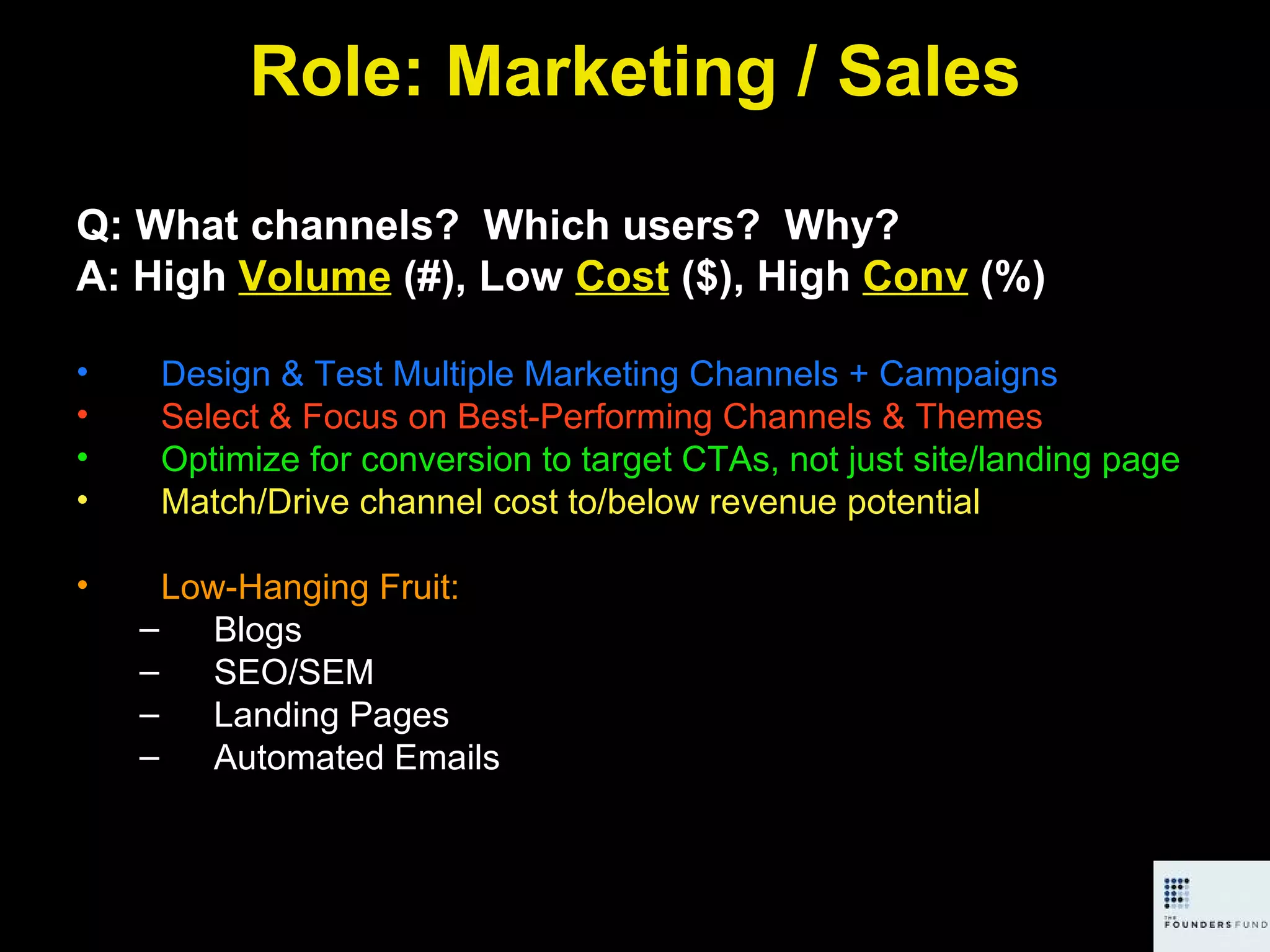 Role: Marketing / Sales Q: What channels?  Which users?  Why? A: High  Volume  (#), Low  Cost  ($), High  Conv  (%) Design & Test Multiple Marketing Channels + Campaigns Select & Focus on Best-Performing Channels & Themes Optimize for conversion to target CTAs, not just site/landing page Match/Drive channel cost to/below revenue potential Low-Hanging Fruit:  Blogs SEO/SEM Landing Pages Automated Emails 