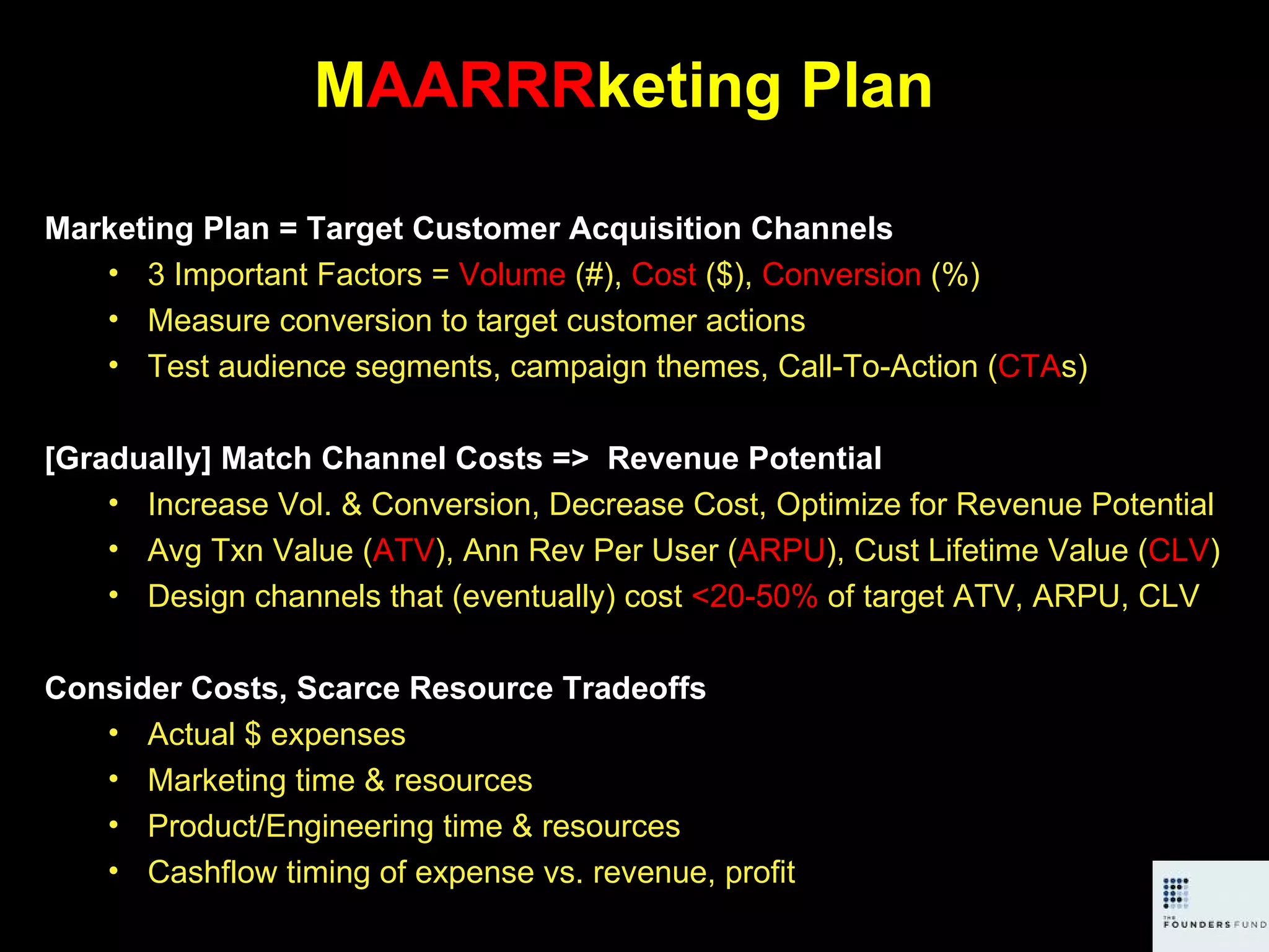 M AARRR keting Plan Marketing Plan = Target Customer Acquisition Channels 3 Important Factors =  Volume  (#),  Cost  ($),  Conversion  (%) Measure conversion to target customer actions Test audience segments, campaign themes, Call-To-Action ( CTA s)  [Gradually] Match Channel Costs =>  Revenue Potential  Increase Vol. & Conversion, Decrease Cost, Optimize for Revenue Potential Avg Txn Value ( ATV ), Ann Rev Per User ( ARPU ), Cust Lifetime Value ( CLV ) Design channels that (eventually) cost  <20-50%  of target ATV, ARPU, CLV Consider Costs, Scarce Resource Tradeoffs Actual $ expenses Marketing time & resources Product/Engineering time & resources Cashflow timing of expense vs. revenue, profit 