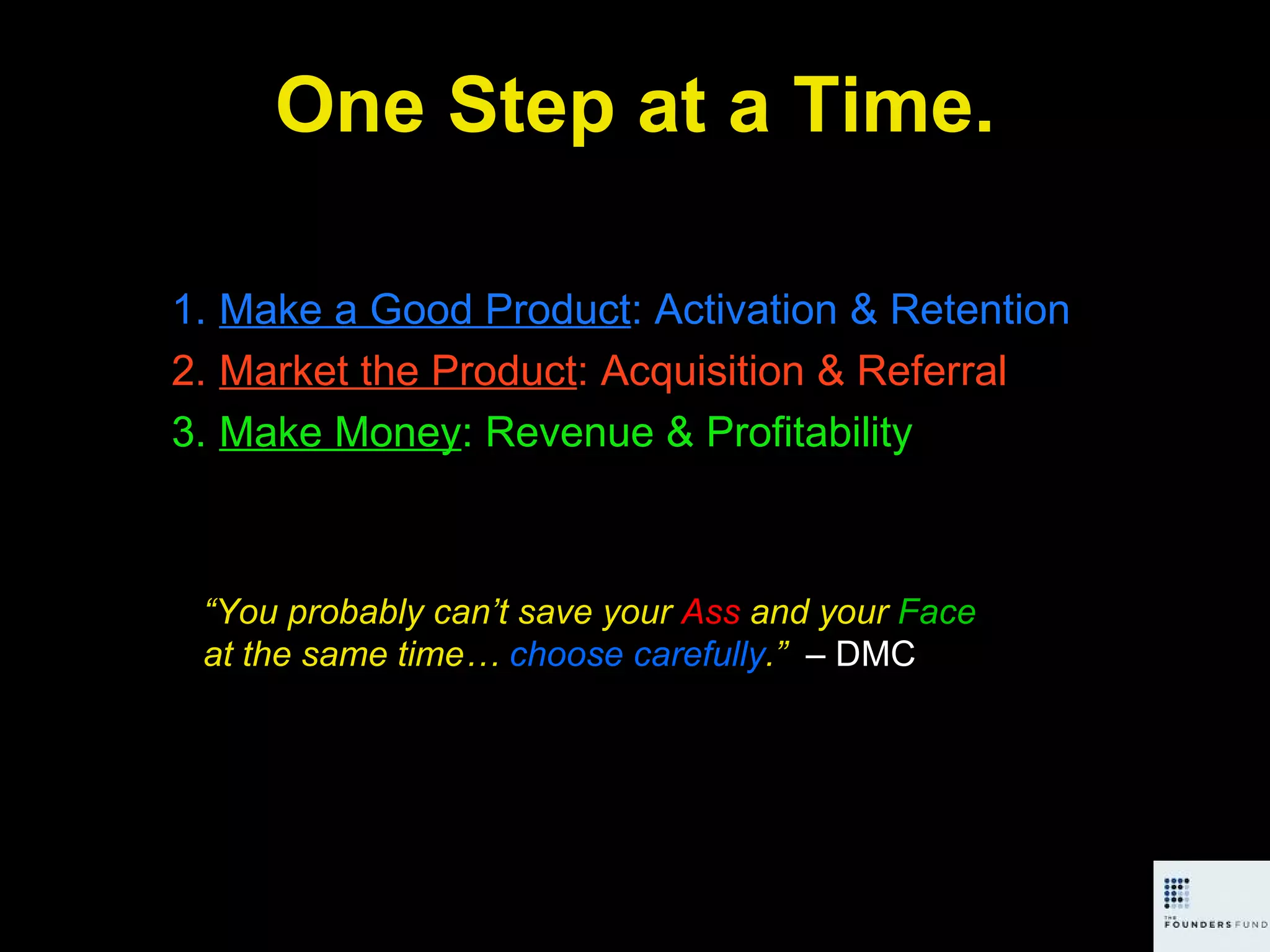 One Step at a Time. Make a Good Product : Activation & Retention Market the Product : Acquisition & Referral Make Money : Revenue & Profitability “ You probably can’t save your  Ass  and your  Face  at the same time…  choose carefully .”  – DMC 