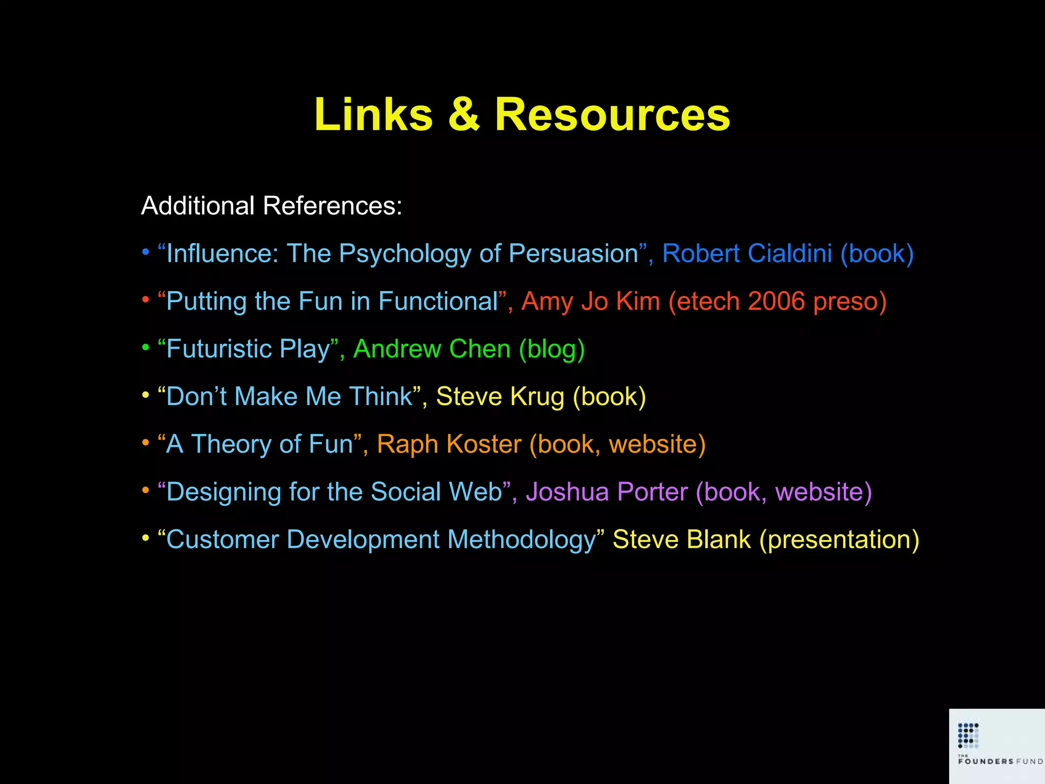 Links & Resources Additional References: “ Influence: The Psychology of Persuasion ”, Robert Cialdini (book) “ Putting the Fun in Functional ”, Amy Jo Kim (etech 2006 preso) “ Futuristic Play ”, Andrew Chen (blog) “ Don’t Make Me Think ”, Steve Krug (book) “ A Theory of Fun ”, Raph Koster (book, website) “ Designing for the Social Web ”, Joshua Porter (book, website) “ Customer Development Methodology ” Steve Blank (presentation) 