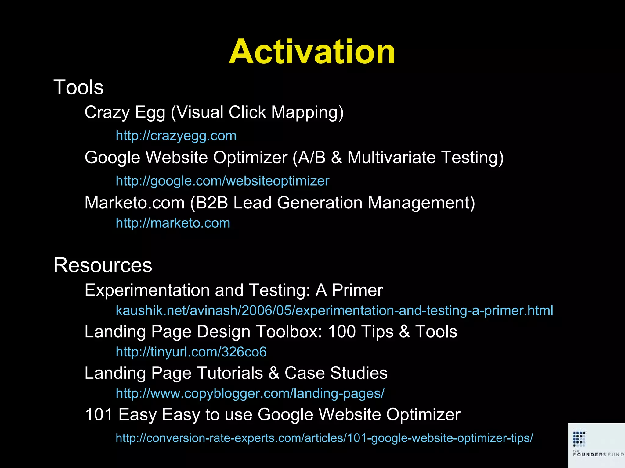 Activation Tools Crazy Egg (Visual Click Mapping) http://crazyegg.com   Google Website Optimizer (A/B & Multivariate Testing) http://google.com/websiteoptimizer   Marketo.com (B2B Lead Generation Management) http://marketo.com   Resources Experimentation and Testing: A Primer kaushik.net/avinash/2006/05/experimentation-and-testing-a-primer.html Landing Page Design Toolbox: 100 Tips & Tools http://tinyurl.com/326co6   Landing Page Tutorials & Case Studies http://www.copyblogger.com/landing-pages/   101 Easy Easy to use Google Website Optimizer http://conversion-rate-experts.com/articles/101-google-website-optimizer-tips/   
