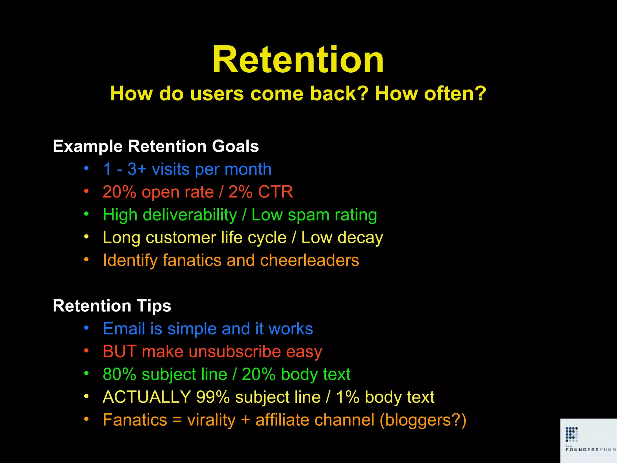 Example Retention Goals 1 - 3+ visits per month 20% open rate / 2% CTR High deliverability / Low spam rating Long customer life cycle / Low decay Identify fanatics and cheerleaders Retention Tips Email is simple and it works BUT make unsubscribe easy 80% subject line / 20% body text ACTUALLY 99% subject line / 1% body text Fanatics = virality + affiliate channel (bloggers?) Retention How do users come back? How often? 