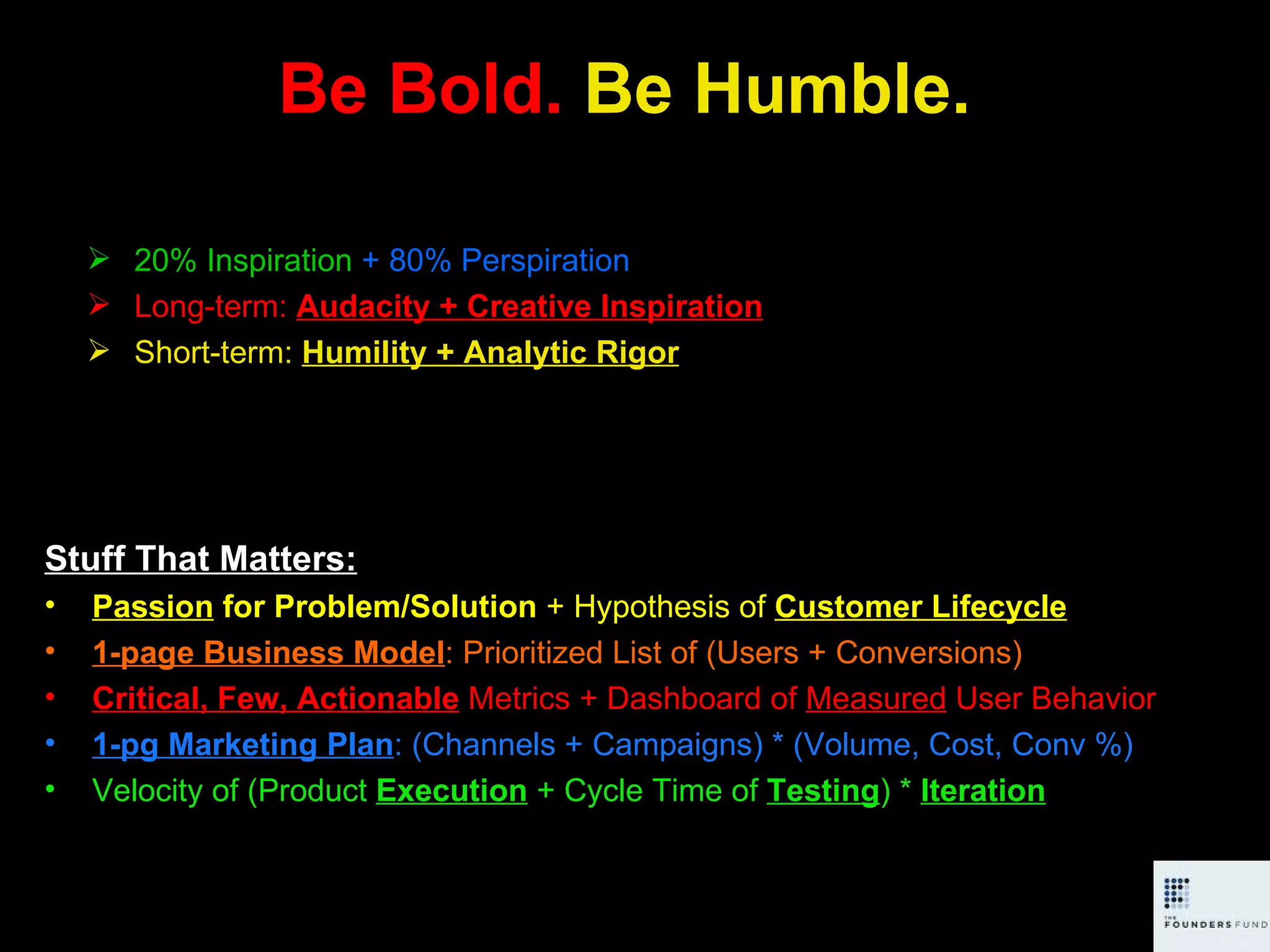 Be Bold.  Be Humble. Stuff That Matters: Passion  for Problem/Solution  + Hypothesis of  Customer Lifecycle 1-page Business Model : Prioritized List of (Users + Conversions) Critical, Few, Actionable   Metrics + Dashboard of  Measured  User Behavior 1-pg Marketing Plan : (Channels + Campaigns) * (Volume, Cost, Conv %) Velocity of (Product  Execution  + Cycle Time of  Testing ) *  Iteration 20% Inspiration   + 80% Perspiration Long-term:  Audacity + Creative Inspiration Short-term:  Humility + Analytic Rigor 