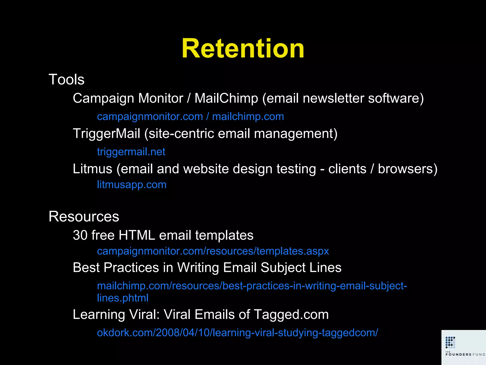 Retention Tools Campaign Monitor / MailChimp (email newsletter software) campaignmonitor.com / mailchimp.com TriggerMail (site-centric email management) triggermail.net Litmus (email and website design testing - clients / browsers) litmusapp.com Resources 30 free HTML email templates campaignmonitor.com/resources/templates.aspx Best Practices in Writing Email Subject Lines mailchimp.com/resources/best-practices-in-writing-email-subject-lines.phtml Learning Viral: Viral Emails of Tagged.com okdork.com/2008/04/10/learning-viral-studying-taggedcom/ 