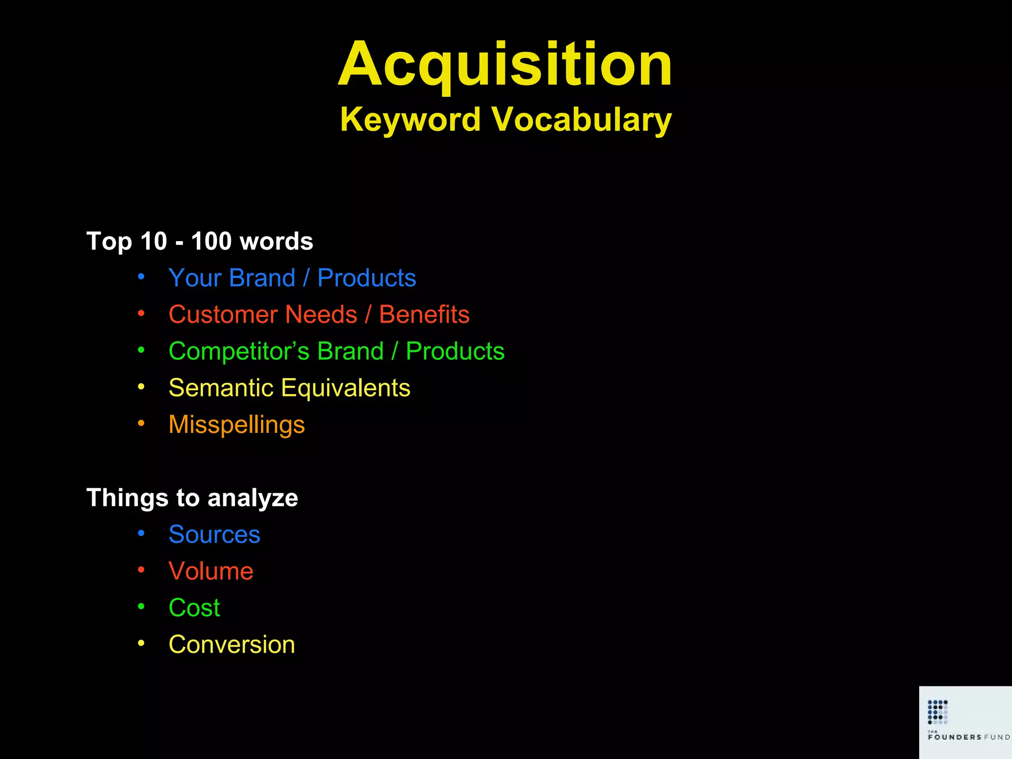 Acquisition Keyword Vocabulary Top 10 - 100 words Your Brand / Products Customer Needs / Benefits Competitor’s Brand / Products Semantic Equivalents Misspellings Things to analyze Sources Volume Cost Conversion 