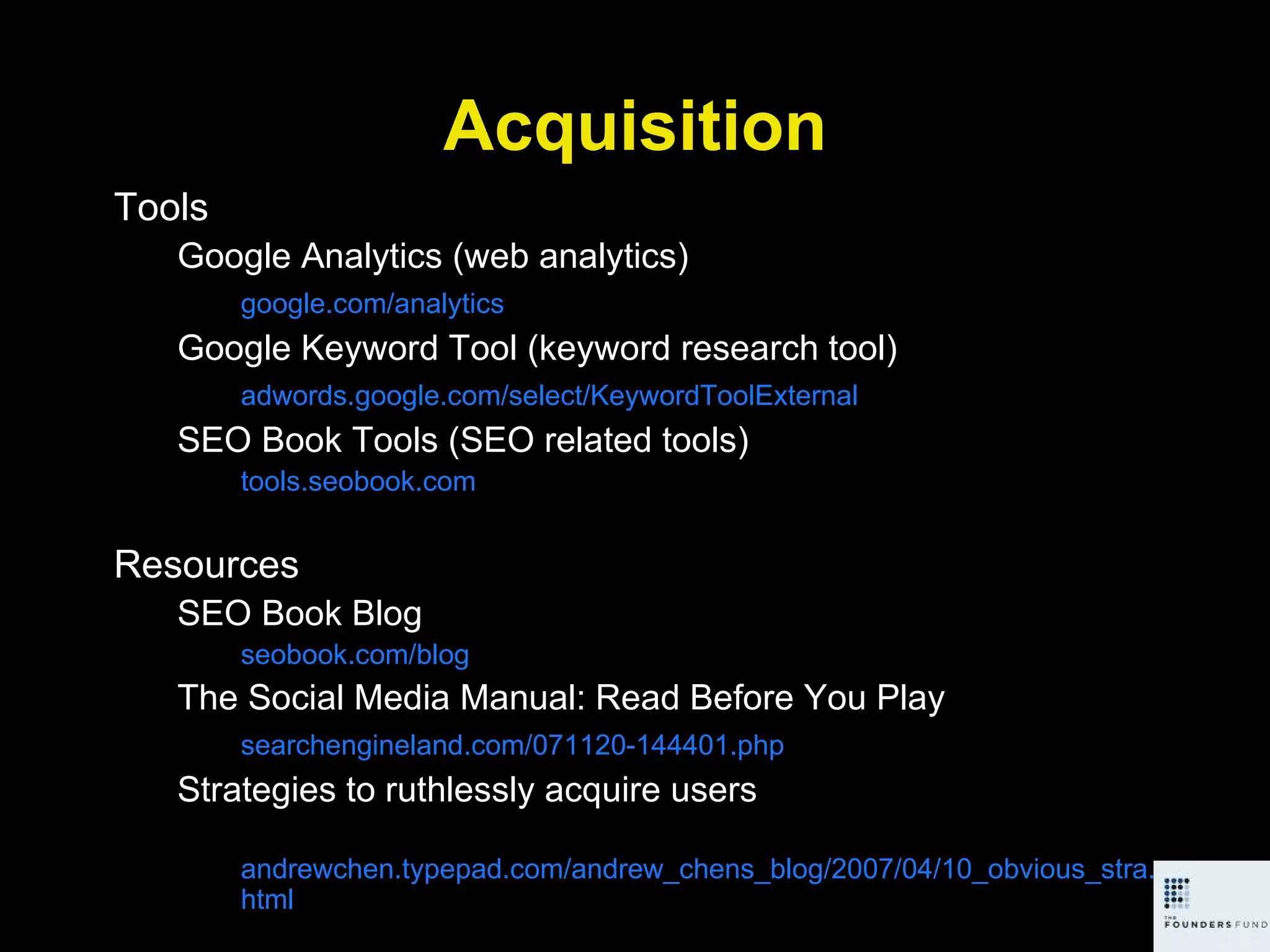 Acquisition Tools Google Analytics (web analytics) google.com/analytics Google Keyword Tool (keyword research tool) adwords.google.com/select/KeywordToolExternal SEO Book Tools (SEO related tools) tools.seobook.com Resources SEO Book Blog seobook.com/blog The Social Media Manual: Read Before You Play searchengineland.com/071120-144401.php Strategies to ruthlessly acquire users andrewchen.typepad.com/andrew_chens_blog/2007/04/10_obvious_stra.html 