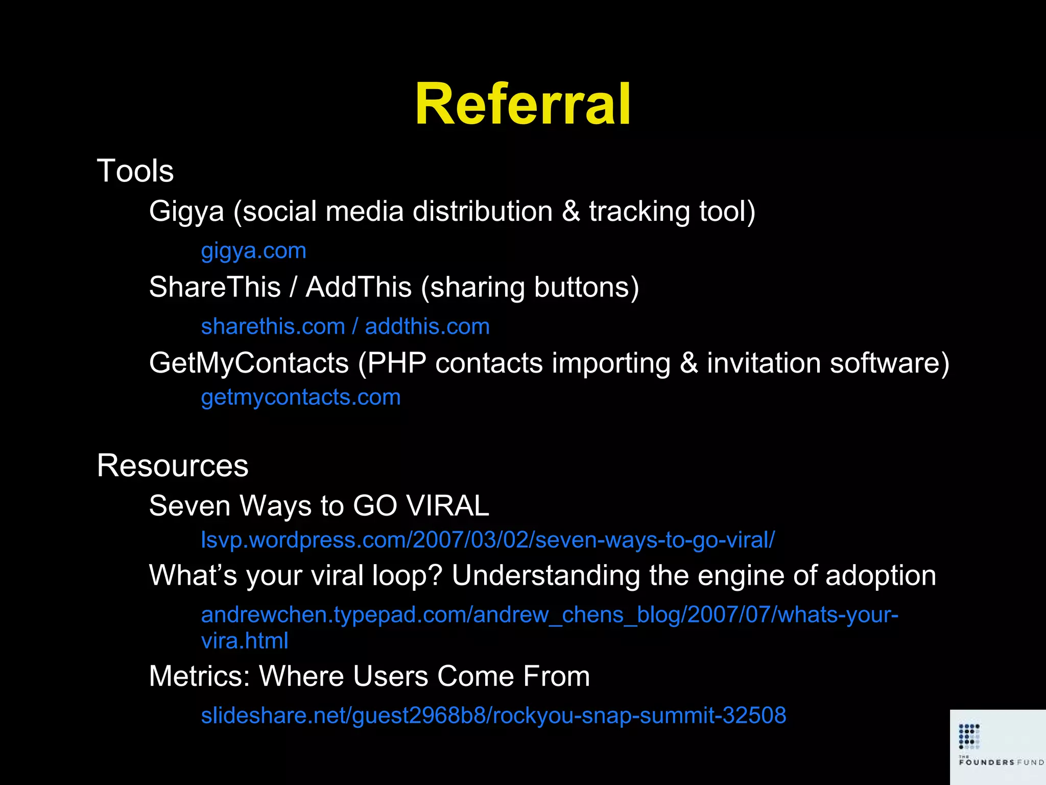 Referral Tools Gigya (social media distribution & tracking tool) gigya.com ShareThis / AddThis (sharing buttons) sharethis.com / addthis.com GetMyContacts (PHP contacts importing & invitation software) getmycontacts.com Resources Seven Ways to GO VIRAL lsvp.wordpress.com/2007/03/02/seven-ways-to-go-viral/ What’s your viral loop? Understanding the engine of adoption andrewchen.typepad.com/andrew_chens_blog/2007/07/whats-your-vira.html Metrics: Where Users Come From slideshare.net/guest2968b8/rockyou-snap-summit-32508 