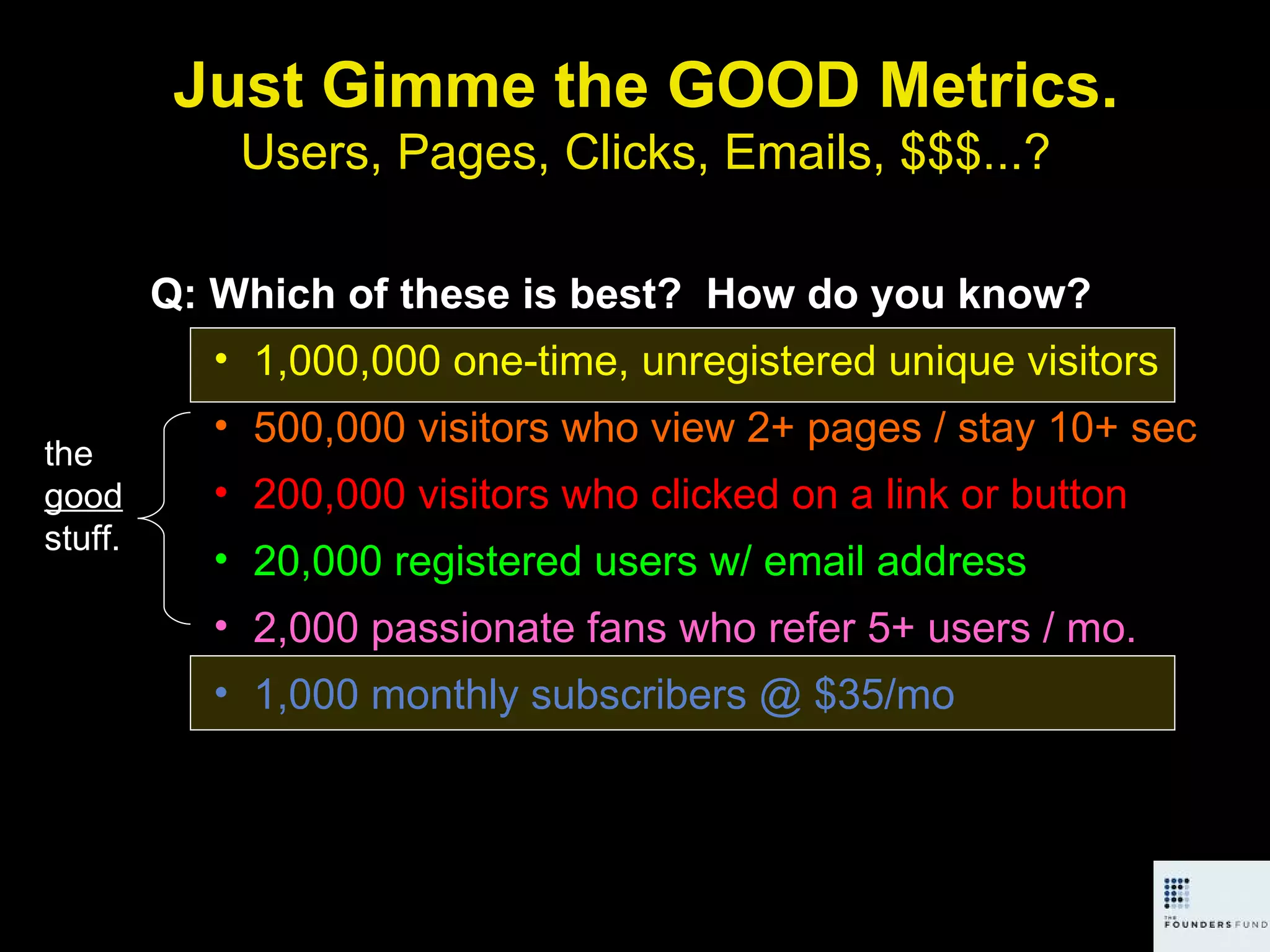 Just Gimme the GOOD Metrics. Users, Pages, Clicks, Emails, $$$...? Q: Which of these is best?  How do you know? 1,000,000 one-time, unregistered unique visitors 500,000 visitors who view 2+ pages / stay 10+ sec 200,000 visitors who clicked on a link or button 20,000 registered users w/ email address 2,000 passionate fans who refer 5+ users / mo. 1,000 monthly subscribers @ $35/mo the  good  stuff. 