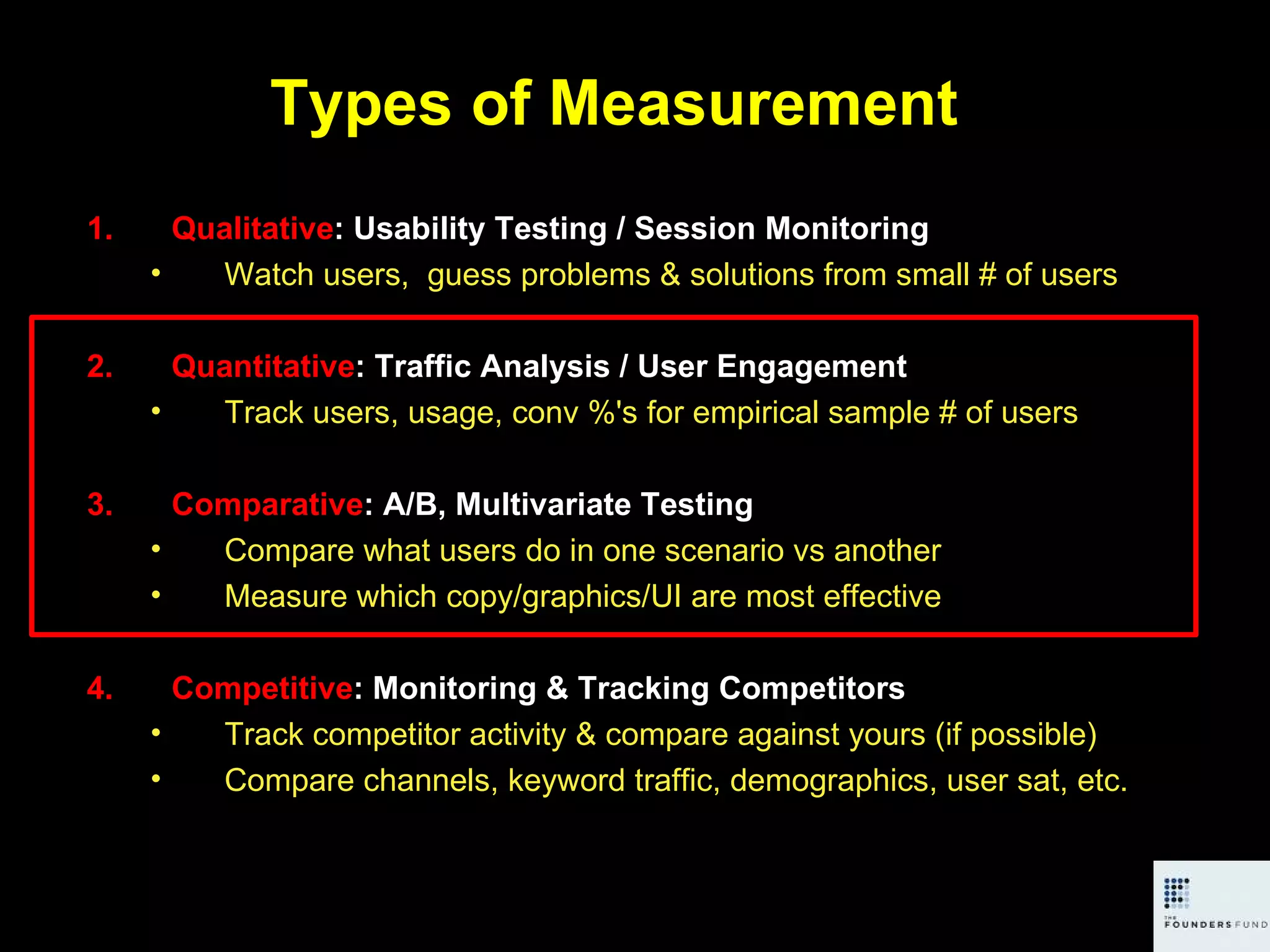 Types of Measurement Qualitative : Usability Testing / Session Monitoring Watch users,  guess problems & solutions from small # of users Quantitative : Traffic Analysis / User Engagement Track users, usage, conv %'s for empirical sample # of users Comparative : A/B, Multivariate Testing Compare what users do in one scenario vs another Measure which copy/graphics/UI are most effective Competitive : Monitoring & Tracking Competitors Track competitor activity & compare against yours (if possible) Compare channels, keyword traffic, demographics, user sat, etc. 