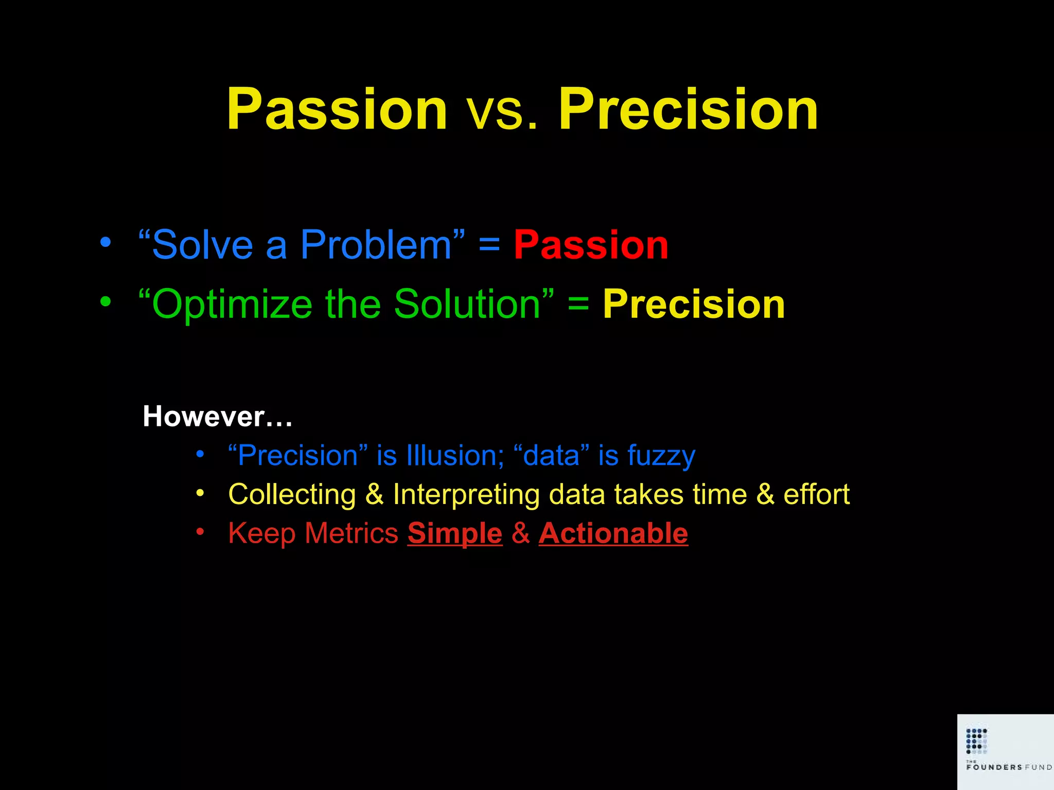 Passion  vs.  Precision “ Solve a Problem” =  Passion “ Optimize the Solution” =   Precision However… “ Precision” is Illusion; “data” is fuzzy Collecting & Interpreting data takes time & effort Keep Metrics  Simple  &  Actionable 