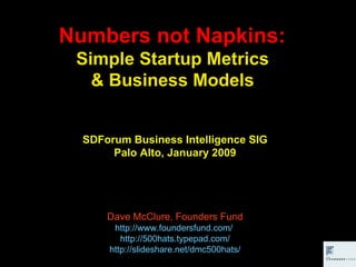 Numbers not Napkins:  Simple Startup Metrics  & Business Models  SDForum Business Intelligence SIG Palo Alto, January 2009 Dave McClure, Founders Fund http://www.foundersfund.com/   http://500hats.typepad.com/ http://slideshare.net/dmc500hats/ 