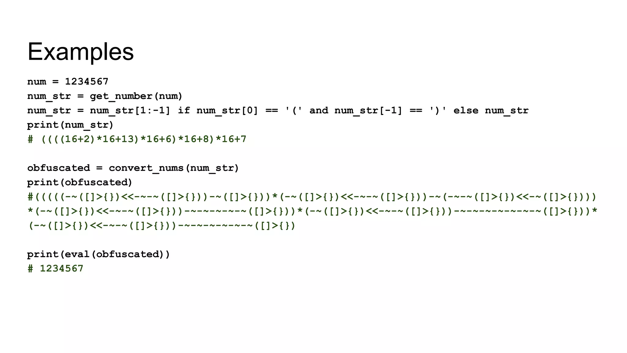 Examples
num = 1234567
num_str = get_number(num)
num_str = num_str[1:-1] if num_str[0] == '(' and num_str[-1] == ')' else num_str
print(num_str)
# ((((16+2)*16+13)*16+6)*16+8)*16+7
obfuscated = convert_nums(num_str)
print(obfuscated)
#(((((-~([]>{})<<-~-~([]>{}))-~([]>{}))*(-~([]>{})<<-~-~([]>{}))-~(-~-~([]>{})<<-~([]>{})))
*(-~([]>{})<<-~-~([]>{}))-~-~-~-~-~([]>{}))*(-~([]>{})<<-~-~([]>{}))-~-~-~-~-~-~-~([]>{}))*
(-~([]>{})<<-~-~([]>{}))-~-~-~-~-~-~([]>{})
print(eval(obfuscated))
# 1234567
 