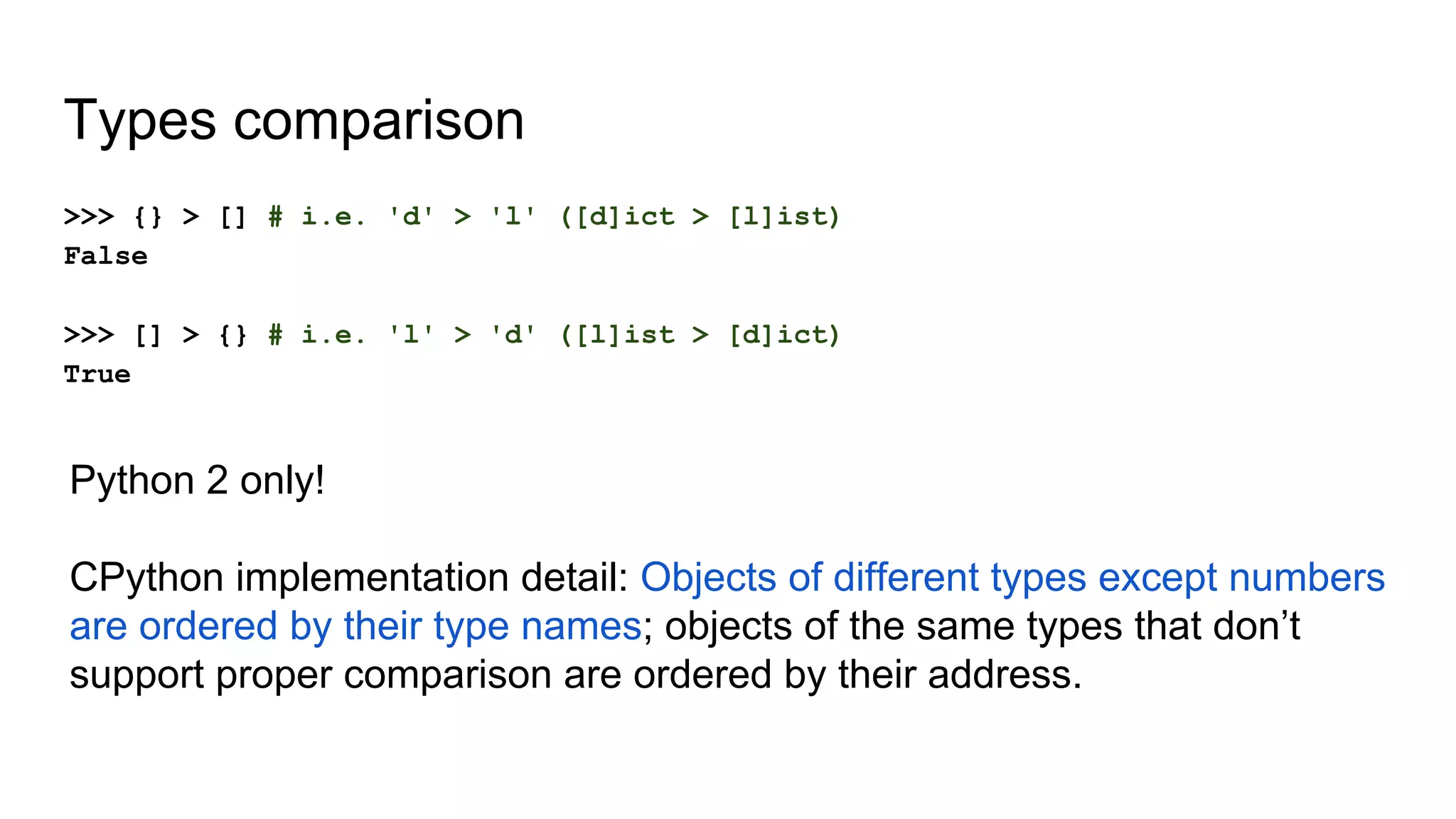 Types comparison
>>> {} > [] # i.e. 'd' > 'l' ([d]ict > [l]ist)
False
>>> [] > {} # i.e. 'l' > 'd' ([l]ist > [d]ict)
True
Python 2 only!
CPython implementation detail: Objects of different types except numbers
are ordered by their type names; objects of the same types that don’t
support proper comparison are ordered by their address.
 