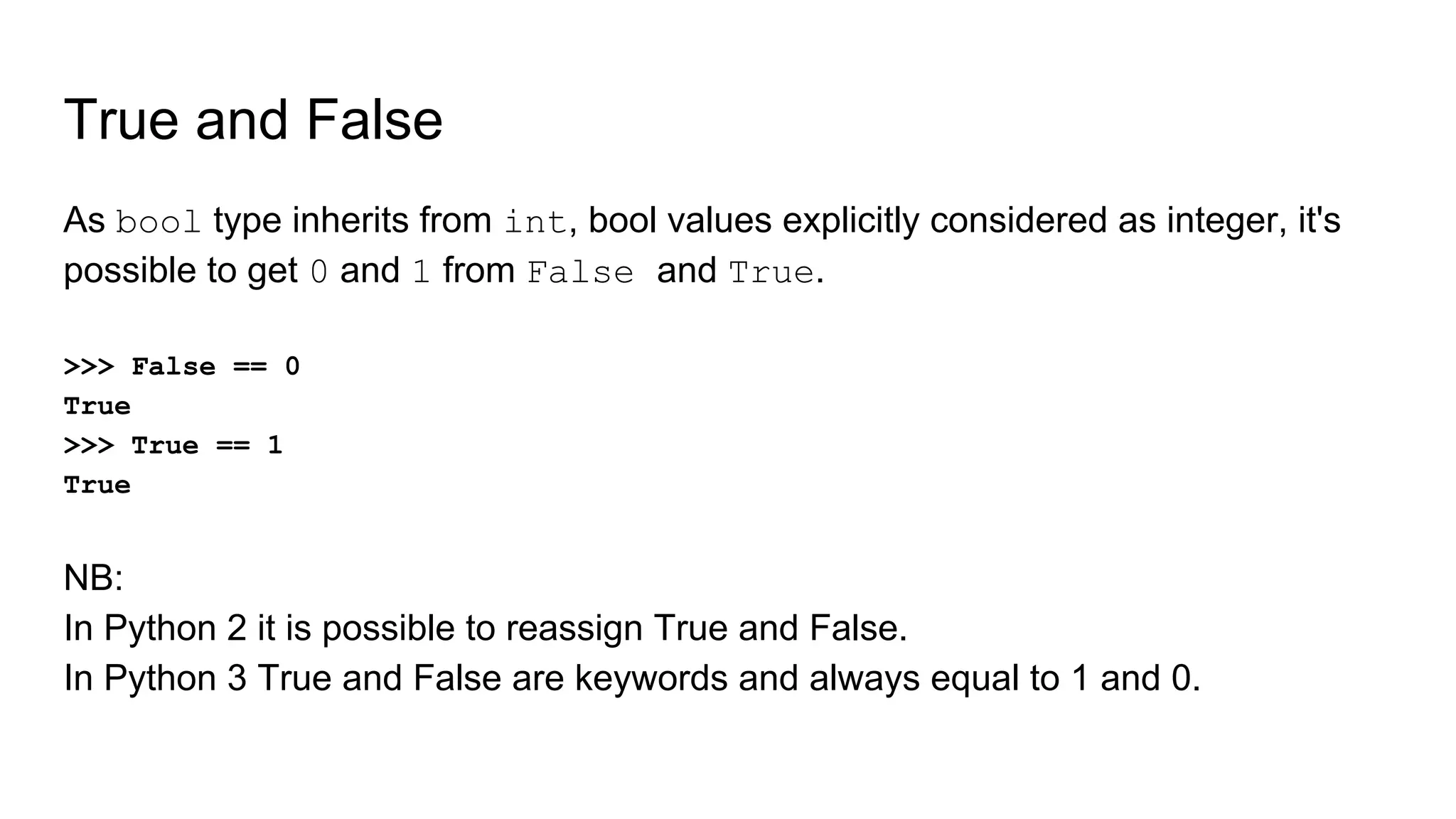 True and False
As bool type inherits from int, bool values explicitly considered as integer, it's
possible to get 0 and 1 from False and True.
>>> False == 0
True
>>> True == 1
True
NB:
In Python 2 it is possible to reassign True and False.
In Python 3 True and False are keywords and always equal to 1 and 0.
 
