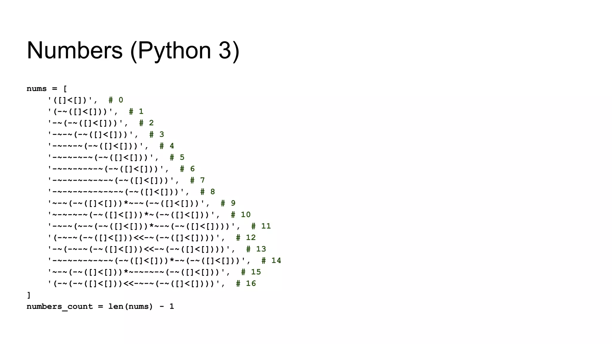 Numbers (Python 3)
nums = [
'([]<[])', # 0
'(-~([]<[]))', # 1
'-~(-~([]<[]))', # 2
'-~-~(-~([]<[]))', # 3
'-~-~-~(-~([]<[]))', # 4
'-~-~-~-~(-~([]<[]))', # 5
'-~-~-~-~-~(-~([]<[]))', # 6
'-~-~-~-~-~-~(-~([]<[]))', # 7
'-~-~-~-~-~-~-~(-~([]<[]))', # 8
'~-~(-~([]<[]))*~-~(-~([]<[]))', # 9
'~-~-~-~(-~([]<[]))*~(-~([]<[]))', # 10
'-~-~(~-~(-~([]<[]))*~-~(-~([]<[])))', # 11
'(-~-~(-~([]<[]))<<-~(-~([]<[])))', # 12
'-~(-~-~(-~([]<[]))<<-~(-~([]<[])))', # 13
'-~-~-~-~-~-~(-~([]<[]))*-~(-~([]<[]))', # 14
'~-~(-~([]<[]))*~-~-~-~(-~([]<[]))', # 15
'(-~(-~([]<[]))<<-~-~(-~([]<[])))', # 16
]
numbers_count = len(nums) - 1
 