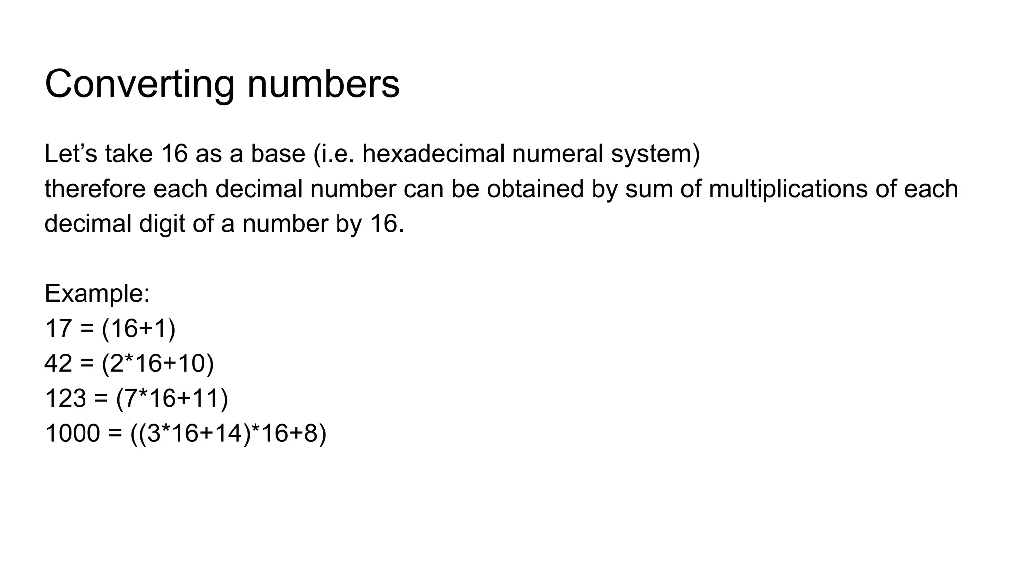Converting numbers
Let’s take 16 as a base (i.e. hexadecimal numeral system)
therefore each decimal number can be obtained by sum of multiplications of each
decimal digit of a number by 16.
Example:
17 = (16+1)
42 = (2*16+10)
123 = (7*16+11)
1000 = ((3*16+14)*16+8)
 