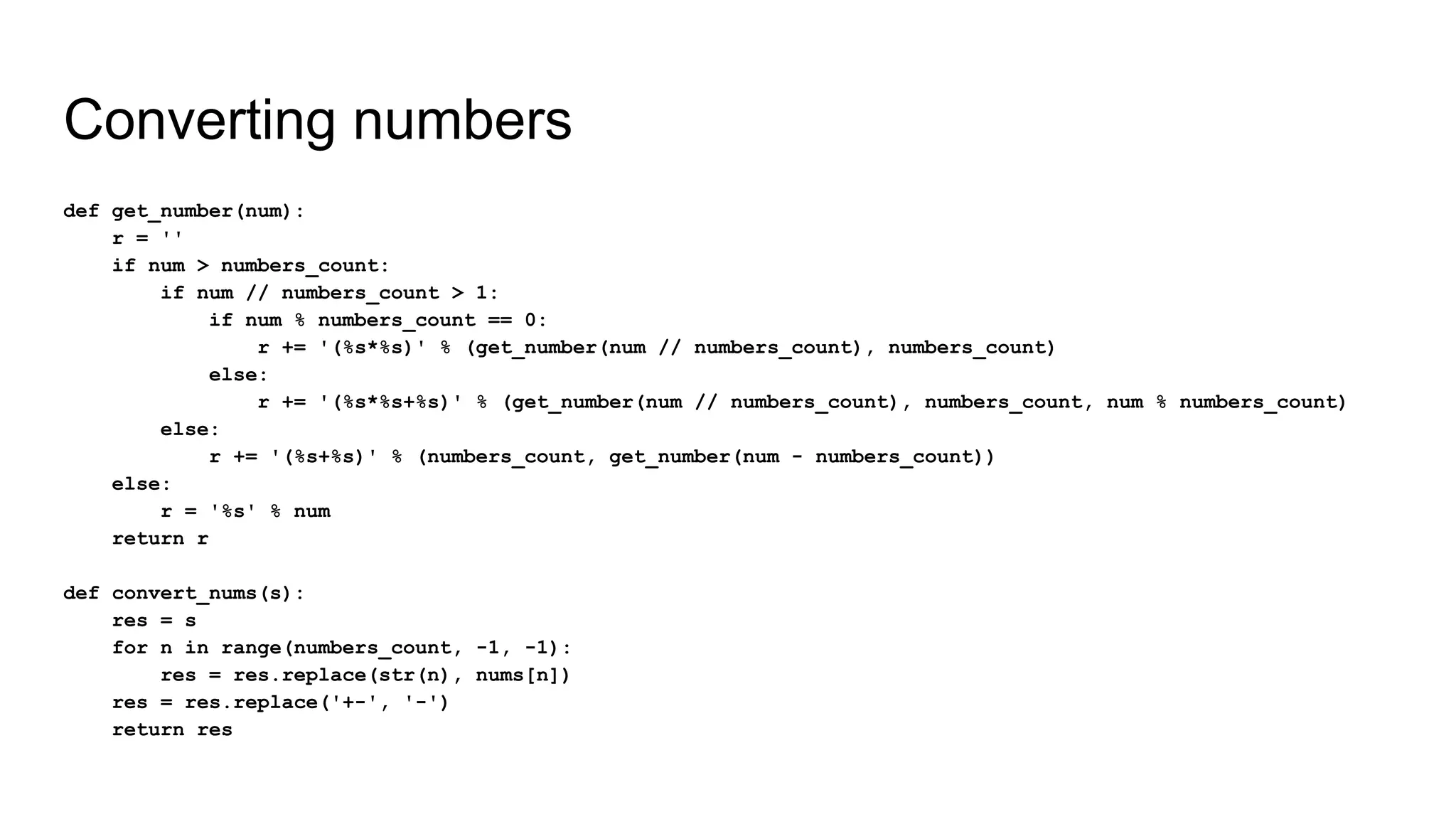 Converting numbers
def get_number(num):
r = ''
if num > numbers_count:
if num // numbers_count > 1:
if num % numbers_count == 0:
r += '(%s*%s)' % (get_number(num // numbers_count), numbers_count)
else:
r += '(%s*%s+%s)' % (get_number(num // numbers_count), numbers_count, num % numbers_count)
else:
r += '(%s+%s)' % (numbers_count, get_number(num - numbers_count))
else:
r = '%s' % num
return r
def convert_nums(s):
res = s
for n in range(numbers_count, -1, -1):
res = res.replace(str(n), nums[n])
res = res.replace('+-', '-')
return res
 