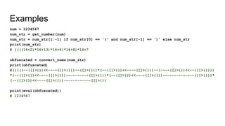 Examples
num = 1234567
num_str = get_number(num)
num_str = num_str[1:-1] if num_str[0] == '(' and num_str[-1] == ')' else num_str
print(num_str)
# ((((16+2)*16+13)*16+6)*16+8)*16+7
obfuscated = convert_nums(num_str)
print(obfuscated)
#(((((-~([]>{})<<-~-~([]>{}))-~([]>{}))*(-~([]>{})<<-~-~([]>{}))-~(-~-~([]>{})<<-~([]>{})))
*(-~([]>{})<<-~-~([]>{}))-~-~-~-~-~([]>{}))*(-~([]>{})<<-~-~([]>{}))-~-~-~-~-~-~-~([]>{}))*
(-~([]>{})<<-~-~([]>{}))-~-~-~-~-~-~([]>{})
print(eval(obfuscated))
# 1234567
 