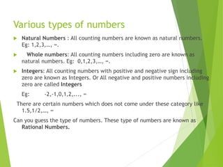 Various types of numbers
 Natural Numbers : All counting numbers are known as natural numbers.
Eg: 1,2,3,…, ∞.
 Whole numbers: All counting numbers including zero are known as
natural numbers. Eg: 0,1,2,3,…, ∞.
 Integers: All counting numbers with positive and negative sign including
zero are known as Integers. Or All negative and positive numbers including
zero are called Integers
Eg: -2,-1,0,1,2,..., ∞
There are certain numbers which does not come under these category like
1.5,1/2,…, ∞
Can you guess the type of numbers. These type of numbers are known as
Rational Numbers.
 