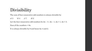 Divisibility
The sum of four consecutive odd numbers is always divisible by
a) 3 b) 4 c) 7 d) 2
Let the four consecutive odd numbers be 2n – 3 , 2n – 1, 2n + 1, 2n + 3.
Sum of the numbers = 8n
It is always divisible by 8 and hence by 4 and 2.
 