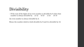 Divisibility
• If the sum of the digits of an even number is divisible by 9, then that
number is always divisible by a) 12 b) 27 c) 24 d) 18
An even number is always divisible by 2.
Hence the number which is both divisible by 9 and 2 is divisible by 18.
 