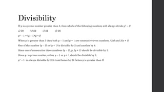 Divisibility
If p is a prime number greater than 3, then which of the following numbers will always divide p2 – 1?
a) 20 b) 22 c) 24 d) 26
p2 – 1 = (p – 1)(p +1)
When p is greater than 3 then both p – 1 and p + 1 are consecutive even numbers. (2n) and 2(n + 1)
One of the number (p – 1) or (p + 1) is divisible by 2 and another by 4.
Since one of consecutive three numbers (p – 1), p, (p + 1) should be divisible by 3.
Since p is prime number, either p – 1 or p + 1 should be divisible by 3.
p2 – 1 is always divisible by 2,3,4 and hence by 24 (when p is greater than 3)
 