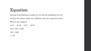 Equation
Instead of multiplying a number by 53, Suresh multiplied it by 35
and got the answer which was 1206 less than the expected answer.
What is the number?
a) 51 b) 48 c) 61 d) 67
53x = 35x + 1206
18x = 1206
x = 67
 