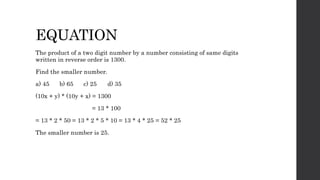 EQUATION
The product of a two digit number by a number consisting of same digits
written in reverse order is 1300.
Find the smaller number.
a) 45 b) 65 c) 25 d) 35
(10x + y) * (10y + x) = 1300
= 13 * 100
= 13 * 2 * 50 = 13 * 2 * 5 * 10 = 13 * 4 * 25 = 52 * 25
The smaller number is 25.
 