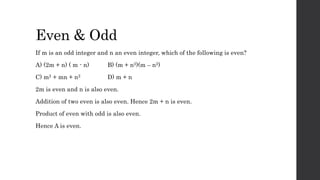 Even & Odd
If m is an odd integer and n an even integer, which of the following is even?
A) (2m + n) ( m - n) B) (m + n2)(m – n2)
C) m2 + mn + n2 D) m + n
2m is even and n is also even.
Addition of two even is also even. Hence 2m + n is even.
Product of even with odd is also even.
Hence A is even.
 