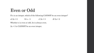 Even or Odd
If x is an integer, which of the following CANNOT be an even integer?
a) 2x + 2 b) x – 5 c) 2x + 3 d) 5x + 2
Whether x is even or odd, 2x is always even.
2x + 3 is CANNOT be an even integer.
 