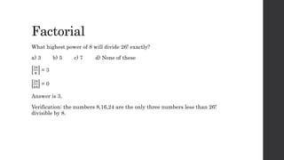Factorial
What highest power of 8 will divide 26! exactly?
a) 3 b) 5 c) 7 d) None of these
26
8
= 3
26
64
= 0
Answer is 3.
Verification: the numbers 8,16,24 are the only three numbers less than 26!
divisible by 8.
 