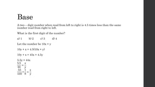 Base
A two – digit number when read from left to right is 4.5 times less than the same
number read from right to left.
What is the first digit of the number?
a) 1 b) 2 c) 3 d) 4
Let the number be 10x + y
10y + x = 4.5(10x + y)
10y + x = 45x + 4.5y
5.5y = 44x
5.5
44
=
𝑥
𝑦
55
440
=
1
8
=
𝑥
𝑦
 